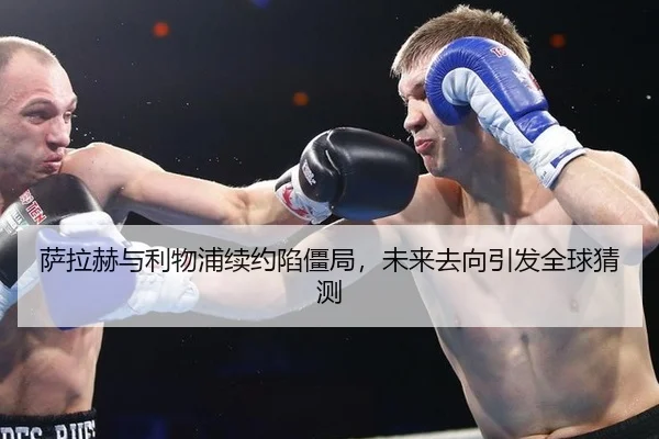 萨拉赫与利物浦续约陷僵局，未来去向引发全球猜测