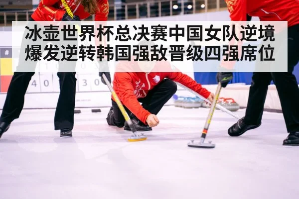 冰壶世界杯总决赛中国女队逆境爆发逆转韩国强敌晋级四强席位